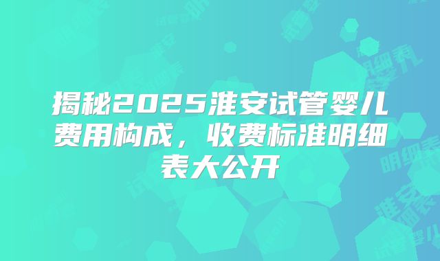 揭秘2025淮安试管婴儿费用构成，收费标准明细表大公开