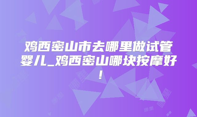 鸡西密山市去哪里做试管婴儿_鸡西密山哪块按摩好！