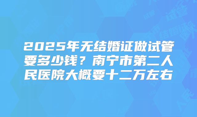 2025年无结婚证做试管要多少钱？南宁市第二人民医院大概要十二万左右