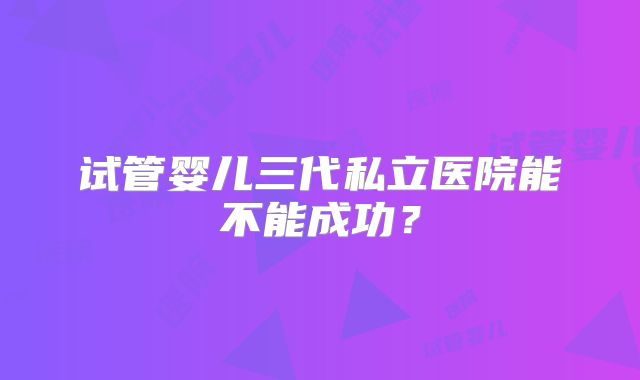 试管婴儿三代私立医院能不能成功？