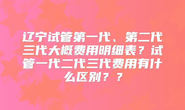辽宁试管第一代、第二代三代大概费用明细表?试管一代二代三代费用有什么区别??
