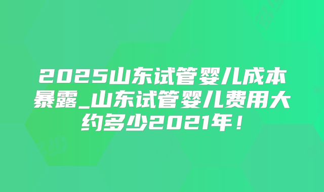 2025山东试管婴儿成本暴露_山东试管婴儿费用大约多少2021年！