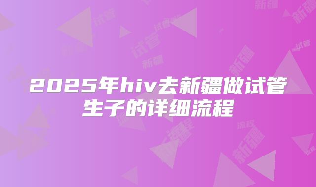 2025年hiv去新疆做试管生子的详细流程