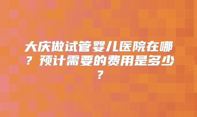 大庆做试管婴儿医院在哪?预计需要的费用是多少?