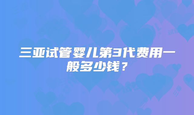 三亚试管婴儿第3代费用一般多少钱?