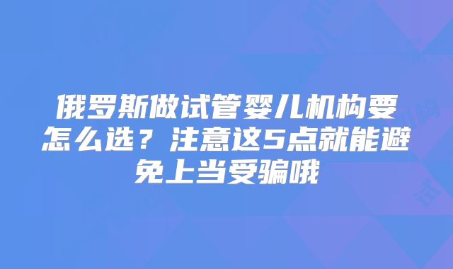 俄罗斯做试管婴儿机构要怎么选？注意这5点就能避免上当受骗哦