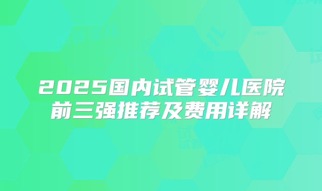 2025国内试管婴儿医院前三强推荐及费用详解