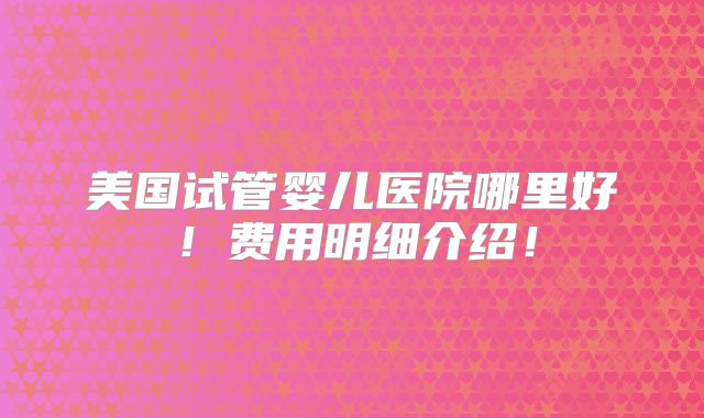 美国试管婴儿医院哪里好！费用明细介绍！