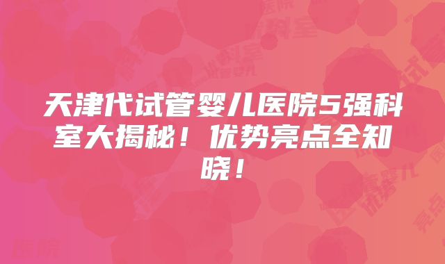 天津代试管婴儿医院5强科室大揭秘！优势亮点全知晓！