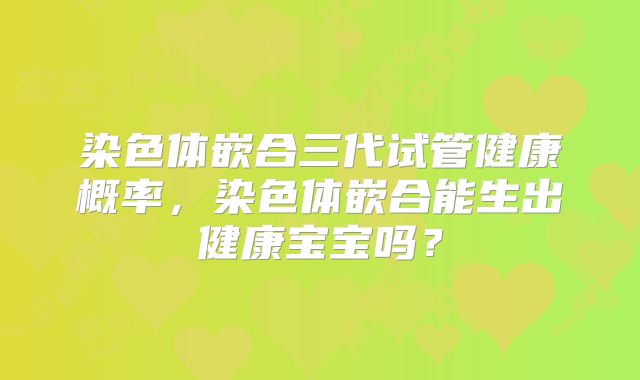 染色体嵌合三代试管健康概率，染色体嵌合能生出健康宝宝吗？