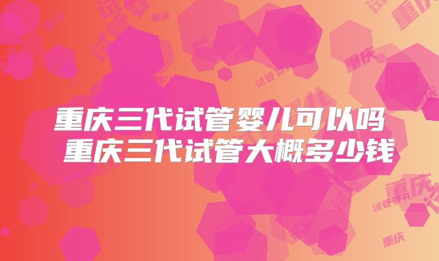 重庆三代试管婴儿可以吗 重庆三代试管大概多少钱