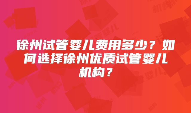 徐州试管婴儿费用多少？如何选择徐州优质试管婴儿机构？