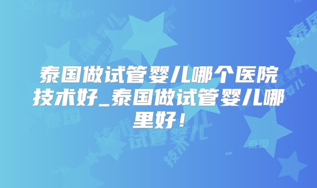 泰国做试管婴儿哪个医院技术好_泰国做试管婴儿哪里好！
