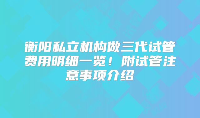 衡阳私立机构做三代试管费用明细一览！附试管注意事项介绍