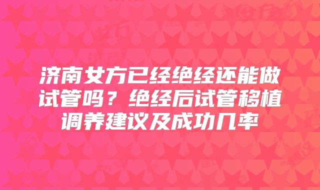济南女方已经绝经还能做试管吗？绝经后试管移植调养建议及成功几率