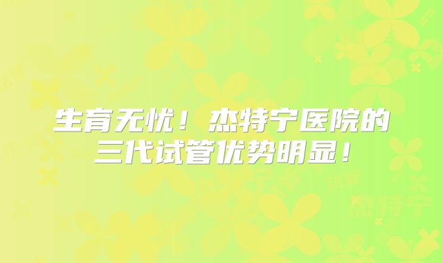 生育无忧！杰特宁医院的三代试管优势明显！