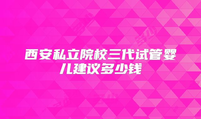 西安私立院校三代试管婴儿建议多少钱