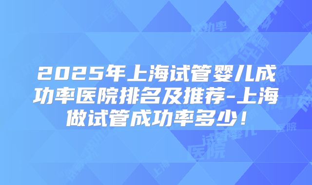 2025年上海试管婴儿成功率医院排名及推荐-上海做试管成功率多少！