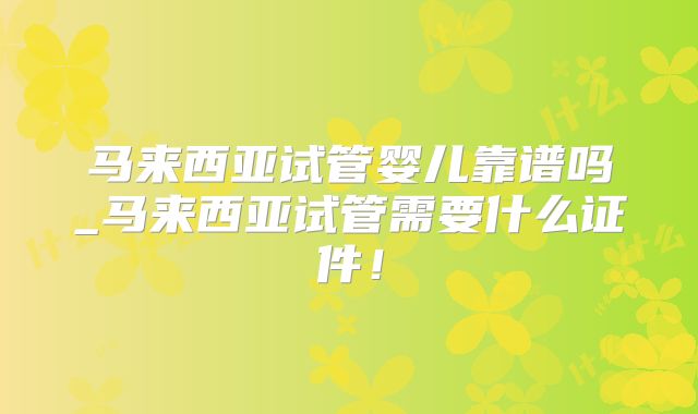 马来西亚试管婴儿靠谱吗_马来西亚试管需要什么证件！