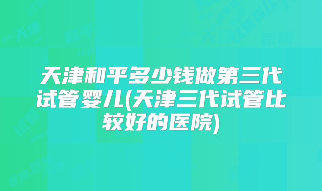 天津和平多少钱做第三代试管婴儿(天津三代试管比较好的医院)