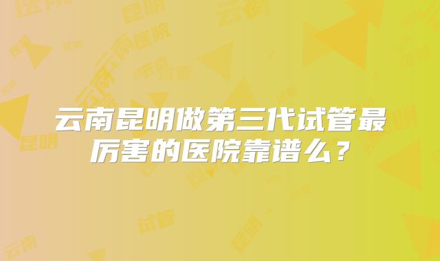 云南昆明做第三代试管最厉害的医院靠谱么?