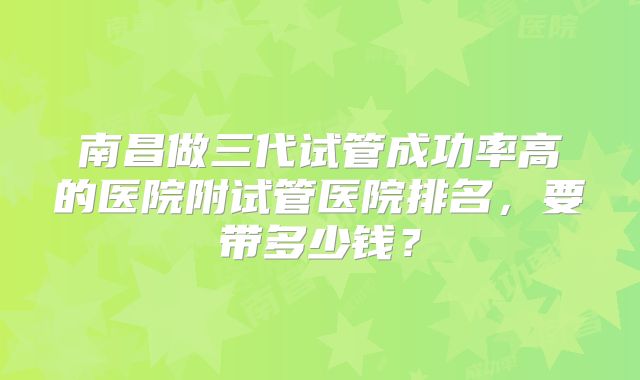 南昌做三代试管成功率高的医院附试管医院排名,要带多少钱?