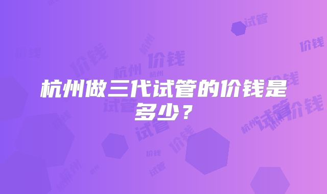 杭州做三代试管的价钱是多少？
