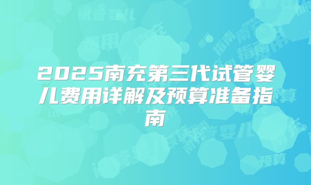 2025南充第三代试管婴儿费用详解及预算准备指南