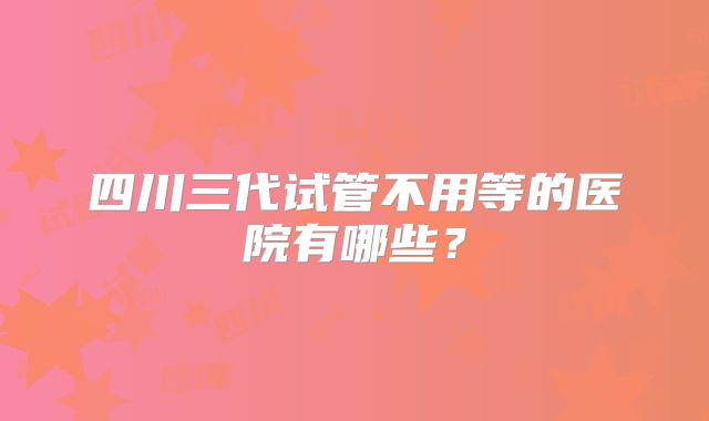 四川三代试管不用等的医院有哪些？