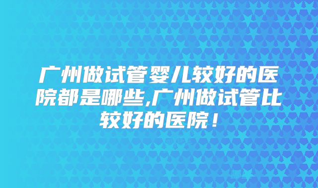 广州做试管婴儿较好的医院都是哪些,广州做试管比较好的医院!