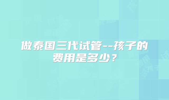做泰国三代试管--孩子的费用是多少？
