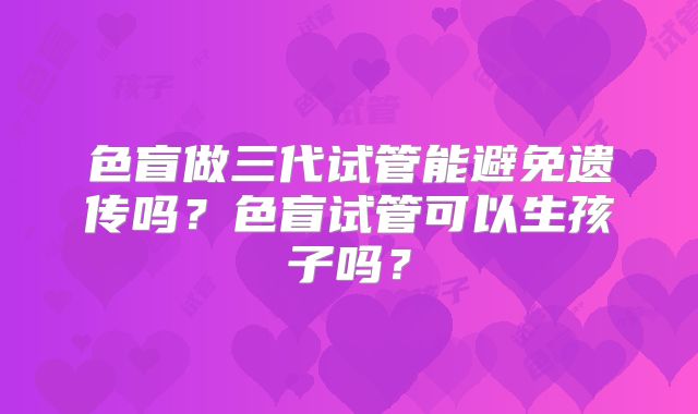 色盲做三代试管能避免遗传吗？色盲试管可以生孩子吗？