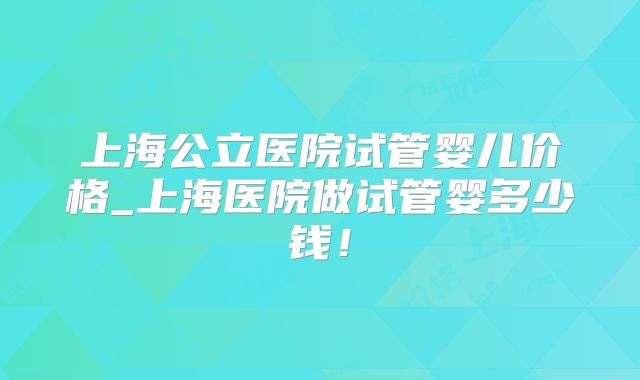 上海公立医院试管婴儿价格_上海医院做试管婴多少钱!