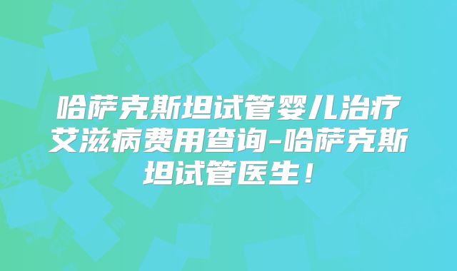 哈萨克斯坦试管婴儿治疗艾滋病费用查询-哈萨克斯坦试管医生！