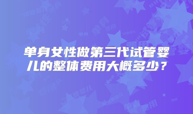 单身女性做第三代试管婴儿的整体费用大概多少？