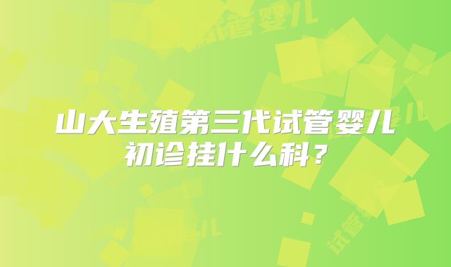 山大生殖第三代试管婴儿初诊挂什么科？