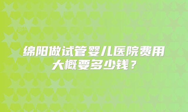 绵阳做试管婴儿医院费用大概要多少钱?