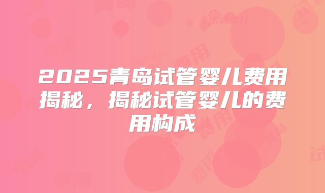 2025青岛试管婴儿费用揭秘，揭秘试管婴儿的费用构成
