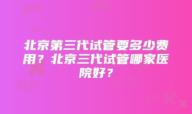 北京第三代试管要多少费用？北京三代试管哪家医院好？