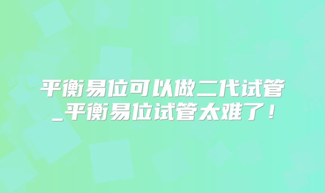 平衡易位可以做二代试管_平衡易位试管太难了！