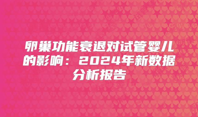 卵巢功能衰退对试管婴儿的影响：2024年新数据分析报告