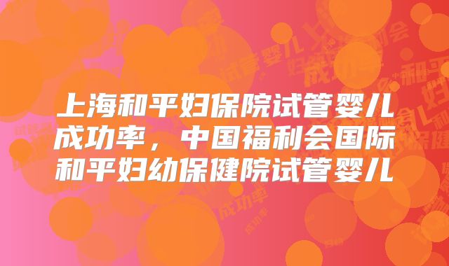 上海和平妇保院试管婴儿成功率，中国福利会国际和平妇幼保健院试管婴儿