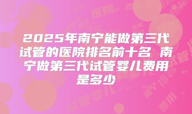 2025年南宁能做第三代试管的医院排名前十名 南宁做第三代试管婴儿费用是多少
