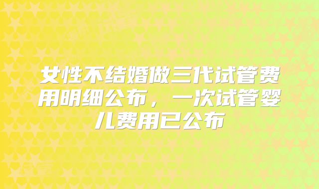 女性不结婚做三代试管费用明细公布，一次试管婴儿费用已公布
