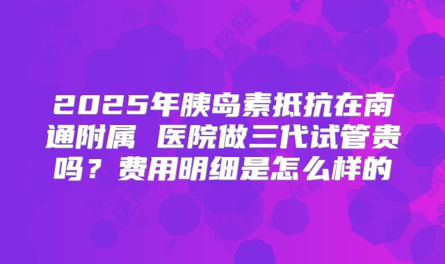 2025年胰岛素抵抗在南通附属 医院做三代试管贵吗？费用明细是怎么样的