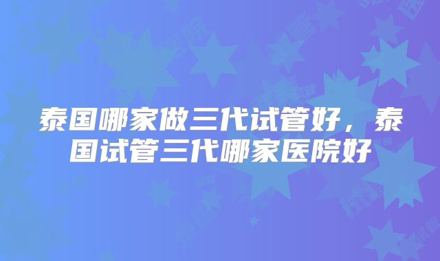 泰国哪家做三代试管好，泰国试管三代哪家医院好