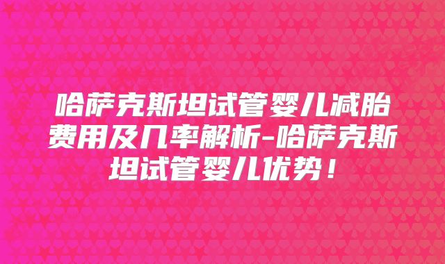 哈萨克斯坦试管婴儿减胎费用及几率解析-哈萨克斯坦试管婴儿优势!