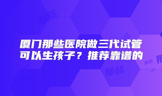 厦门那些医院做三代试管可以生孩子？推荐靠谱的