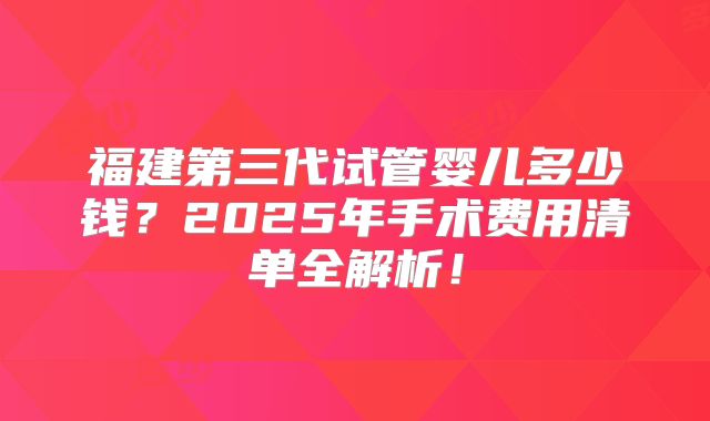 福建第三代试管婴儿多少钱？2025年手术费用清单全解析！