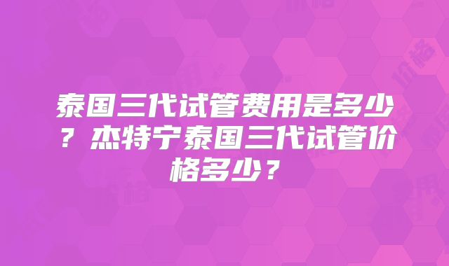 泰国三代试管费用是多少？杰特宁泰国三代试管价格多少？